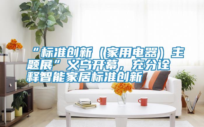 “标准创新（家用电器）主题展”义乌开幕，充分诠释智能家居标准创新