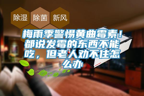 梅雨季警惕黄曲霉素！都说发霉的东西不能吃，但老人劝不住怎么办