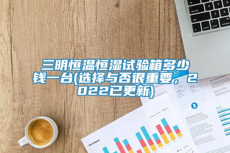 三明恒温恒湿试验箱多少钱一台(选择与否很重要，2022已更新)