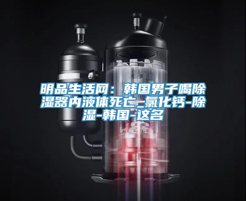明品生活网：韩国男子喝除湿器内液体死亡_氯化钙-除湿-韩国-这名